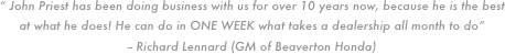 “ John Priest has been doing business with us for over 10 years now, because he is the best at what he does! He can do in ONE WEEK what takes a dealership all month to do”
-- Richard Lennard (GM of Beaverton Honda)